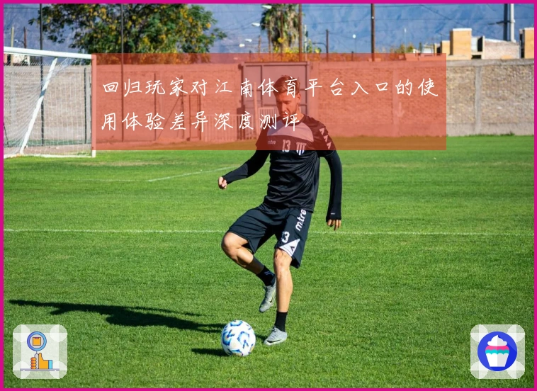 回归玩家对江南体育平台入口的使用体验差异深度测评